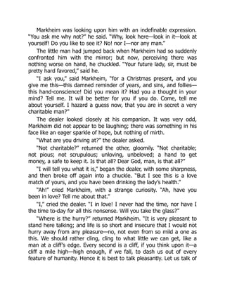 Markheim was looking upon him with an indefinable expression.
“You ask me why not?” he said. “Why, look here—look in it—look at
yourself! Do you like to see it? No! nor I—nor any man.”
The little man had jumped back when Markheim had so suddenly
confronted him with the mirror; but now, perceiving there was
nothing worse on hand, he chuckled. “Your future lady, sir, must be
pretty hard favored,” said he.
“I ask you,” said Markheim, “for a Christmas present, and you
give me this—this damned reminder of years, and sins, and follies—
this hand-conscience! Did you mean it? Had you a thought in your
mind? Tell me. It will be better for you if you do. Come, tell me
about yourself. I hazard a guess now, that you are in secret a very
charitable man?”
The dealer looked closely at his companion. It was very odd,
Markheim did not appear to be laughing; there was something in his
face like an eager sparkle of hope, but nothing of mirth.
“What are you driving at?” the dealer asked.
“Not charitable?” returned the other, gloomily. “Not charitable;
not pious; not scrupulous; unloving, unbeloved; a hand to get
money, a safe to keep it. Is that all? Dear God, man, is that all?”
“I will tell you what it is,” began the dealer, with some sharpness,
and then broke off again into a chuckle. “But I see this is a love
match of yours, and you have been drinking the lady’s health.”
“Ah!” cried Markheim, with a strange curiosity. “Ah, have you
been in love? Tell me about that.”
“I,” cried the dealer. “I in love! I never had the time, nor have I
the time to-day for all this nonsense. Will you take the glass?”
“Where is the hurry?” returned Markheim. “It is very pleasant to
stand here talking; and life is so short and insecure that I would not
hurry away from any pleasure—no, not even from so mild a one as
this. We should rather cling, cling to what little we can get, like a
man at a cliff’s edge. Every second is a cliff, if you think upon it—a
cliff a mile high—high enough, if we fall, to dash us out of every
feature of humanity. Hence it is best to talk pleasantly. Let us talk of
 