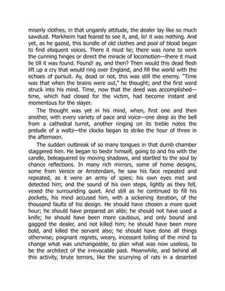 miserly clothes, in that ungainly attitude, the dealer lay like so much
sawdust. Markheim had feared to see it, and, lo! it was nothing. And
yet, as he gazed, this bundle of old clothes and pool of blood began
to find eloquent voices. There it must lie; there was none to work
the cunning hinges or direct the miracle of locomotion—there it must
lie till it was found. Found! ay, and then? Then would this dead flesh
lift up a cry that would ring over England, and fill the world with the
echoes of pursuit. Ay, dead or not, this was still the enemy. “Time
was that when the brains were out,” he thought; and the first word
struck into his mind. Time, now that the deed was accomplished—
time, which had closed for the victim, had become instant and
momentous for the slayer.
The thought was yet in his mind, when, first one and then
another, with every variety of pace and voice—one deep as the bell
from a cathedral turret, another ringing on its treble notes the
prelude of a waltz—the clocks began to strike the hour of three in
the afternoon.
The sudden outbreak of so many tongues in that dumb chamber
staggered him. He began to bestir himself, going to and fro with the
candle, beleaguered by moving shadows, and startled to the soul by
chance reflections. In many rich mirrors, some of home designs,
some from Venice or Amsterdam, he saw his face repeated and
repeated, as it were an army of spies; his own eyes met and
detected him; and the sound of his own steps, lightly as they fell,
vexed the surrounding quiet. And still as he continued to fill his
pockets, his mind accused him, with a sickening iteration, of the
thousand faults of his design. He should have chosen a more quiet
hour; he should have prepared an alibi; he should not have used a
knife; he should have been more cautious, and only bound and
gagged the dealer, and not killed him; he should have been more
bold, and killed the servant also; he should have done all things
otherwise; poignant regrets, weary, incessant toiling of the mind to
change what was unchangeable, to plan what was now useless, to
be the architect of the irrevocable past. Meanwhile, and behind all
this activity, brute terrors, like the scurrying of rats in a deserted
 