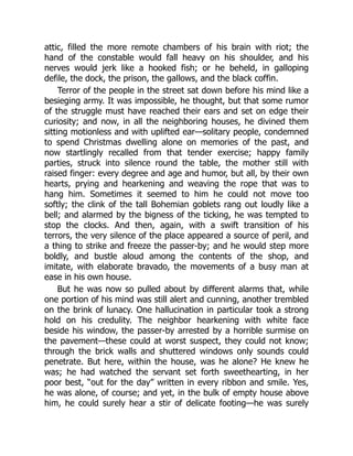 attic, filled the more remote chambers of his brain with riot; the
hand of the constable would fall heavy on his shoulder, and his
nerves would jerk like a hooked fish; or he beheld, in galloping
defile, the dock, the prison, the gallows, and the black coffin.
Terror of the people in the street sat down before his mind like a
besieging army. It was impossible, he thought, but that some rumor
of the struggle must have reached their ears and set on edge their
curiosity; and now, in all the neighboring houses, he divined them
sitting motionless and with uplifted ear—solitary people, condemned
to spend Christmas dwelling alone on memories of the past, and
now startlingly recalled from that tender exercise; happy family
parties, struck into silence round the table, the mother still with
raised finger: every degree and age and humor, but all, by their own
hearts, prying and hearkening and weaving the rope that was to
hang him. Sometimes it seemed to him he could not move too
softly; the clink of the tall Bohemian goblets rang out loudly like a
bell; and alarmed by the bigness of the ticking, he was tempted to
stop the clocks. And then, again, with a swift transition of his
terrors, the very silence of the place appeared a source of peril, and
a thing to strike and freeze the passer-by; and he would step more
boldly, and bustle aloud among the contents of the shop, and
imitate, with elaborate bravado, the movements of a busy man at
ease in his own house.
But he was now so pulled about by different alarms that, while
one portion of his mind was still alert and cunning, another trembled
on the brink of lunacy. One hallucination in particular took a strong
hold on his credulity. The neighbor hearkening with white face
beside his window, the passer-by arrested by a horrible surmise on
the pavement—these could at worst suspect, they could not know;
through the brick walls and shuttered windows only sounds could
penetrate. But here, within the house, was he alone? He knew he
was; he had watched the servant set forth sweethearting, in her
poor best, “out for the day” written in every ribbon and smile. Yes,
he was alone, of course; and yet, in the bulk of empty house above
him, he could surely hear a stir of delicate footing—he was surely
 