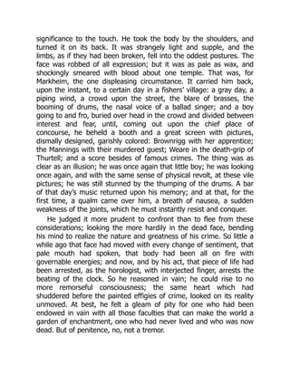 significance to the touch. He took the body by the shoulders, and
turned it on its back. It was strangely light and supple, and the
limbs, as if they had been broken, fell into the oddest postures. The
face was robbed of all expression; but it was as pale as wax, and
shockingly smeared with blood about one temple. That was, for
Markheim, the one displeasing circumstance. It carried him back,
upon the instant, to a certain day in a fishers’ village: a gray day, a
piping wind, a crowd upon the street, the blare of brasses, the
booming of drums, the nasal voice of a ballad singer; and a boy
going to and fro, buried over head in the crowd and divided between
interest and fear, until, coming out upon the chief place of
concourse, he beheld a booth and a great screen with pictures,
dismally designed, garishly colored: Brownrigg with her apprentice;
the Mannings with their murdered guest; Weare in the death-grip of
Thurtell; and a score besides of famous crimes. The thing was as
clear as an illusion; he was once again that little boy; he was looking
once again, and with the same sense of physical revolt, at these vile
pictures; he was still stunned by the thumping of the drums. A bar
of that day’s music returned upon his memory; and at that, for the
first time, a qualm came over him, a breath of nausea, a sudden
weakness of the joints, which he must instantly resist and conquer.
He judged it more prudent to confront than to flee from these
considerations; looking the more hardily in the dead face, bending
his mind to realize the nature and greatness of his crime. So little a
while ago that face had moved with every change of sentiment, that
pale mouth had spoken, that body had been all on fire with
governable energies; and now, and by his act, that piece of life had
been arrested, as the horologist, with interjected finger, arrests the
beating of the clock. So he reasoned in vain; he could rise to no
more remorseful consciousness; the same heart which had
shuddered before the painted effigies of crime, looked on its reality
unmoved. At best, he felt a gleam of pity for one who had been
endowed in vain with all those faculties that can make the world a
garden of enchantment, one who had never lived and who was now
dead. But of penitence, no, not a tremor.
 