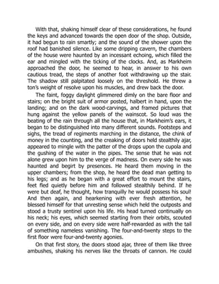 With that, shaking himself clear of these considerations, he found
the keys and advanced towards the open door of the shop. Outside,
it had begun to rain smartly; and the sound of the shower upon the
roof had banished silence. Like some dripping cavern, the chambers
of the house were haunted by an incessant echoing, which filled the
ear and mingled with the ticking of the clocks. And, as Markheim
approached the door, he seemed to hear, in answer to his own
cautious tread, the steps of another foot withdrawing up the stair.
The shadow still palpitated loosely on the threshold. He threw a
ton’s weight of resolve upon his muscles, and drew back the door.
The faint, foggy daylight glimmered dimly on the bare floor and
stairs; on the bright suit of armor posted, halbert in hand, upon the
landing; and on the dark wood-carvings, and framed pictures that
hung against the yellow panels of the wainscot. So loud was the
beating of the rain through all the house that, in Markheim’s ears, it
began to be distinguished into many different sounds. Footsteps and
sighs, the tread of regiments marching in the distance, the chink of
money in the counting, and the creaking of doors held stealthily ajar,
appeared to mingle with the patter of the drops upon the cupola and
the gushing of the water in the pipes. The sense that he was not
alone grew upon him to the verge of madness. On every side he was
haunted and begirt by presences. He heard them moving in the
upper chambers; from the shop, he heard the dead man getting to
his legs; and as he began with a great effort to mount the stairs,
feet fled quietly before him and followed stealthily behind. If he
were but deaf, he thought, how tranquilly he would possess his soul!
And then again, and hearkening with ever fresh attention, he
blessed himself for that unresting sense which held the outposts and
stood a trusty sentinel upon his life. His head turned continually on
his neck; his eyes, which seemed starting from their orbits, scouted
on every side, and on every side were half-rewarded as with the tail
of something nameless vanishing. The four-and-twenty steps to the
first floor were four-and-twenty agonies.
On that first story, the doors stood ajar, three of them like three
ambushes, shaking his nerves like the throats of cannon. He could
 