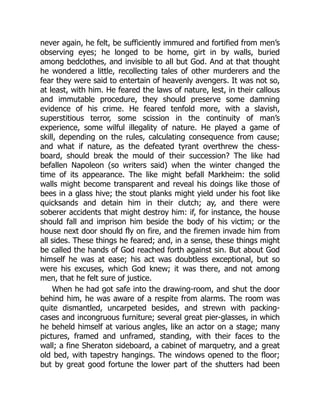 never again, he felt, be sufficiently immured and fortified from men’s
observing eyes; he longed to be home, girt in by walls, buried
among bedclothes, and invisible to all but God. And at that thought
he wondered a little, recollecting tales of other murderers and the
fear they were said to entertain of heavenly avengers. It was not so,
at least, with him. He feared the laws of nature, lest, in their callous
and immutable procedure, they should preserve some damning
evidence of his crime. He feared tenfold more, with a slavish,
superstitious terror, some scission in the continuity of man’s
experience, some wilful illegality of nature. He played a game of
skill, depending on the rules, calculating consequence from cause;
and what if nature, as the defeated tyrant overthrew the chess-
board, should break the mould of their succession? The like had
befallen Napoleon (so writers said) when the winter changed the
time of its appearance. The like might befall Markheim: the solid
walls might become transparent and reveal his doings like those of
bees in a glass hive; the stout planks might yield under his foot like
quicksands and detain him in their clutch; ay, and there were
soberer accidents that might destroy him: if, for instance, the house
should fall and imprison him beside the body of his victim; or the
house next door should fly on fire, and the firemen invade him from
all sides. These things he feared; and, in a sense, these things might
be called the hands of God reached forth against sin. But about God
himself he was at ease; his act was doubtless exceptional, but so
were his excuses, which God knew; it was there, and not among
men, that he felt sure of justice.
When he had got safe into the drawing-room, and shut the door
behind him, he was aware of a respite from alarms. The room was
quite dismantled, uncarpeted besides, and strewn with packing-
cases and incongruous furniture; several great pier-glasses, in which
he beheld himself at various angles, like an actor on a stage; many
pictures, framed and unframed, standing, with their faces to the
wall; a fine Sheraton sideboard, a cabinet of marquetry, and a great
old bed, with tapestry hangings. The windows opened to the floor;
but by great good fortune the lower part of the shutters had been
 
