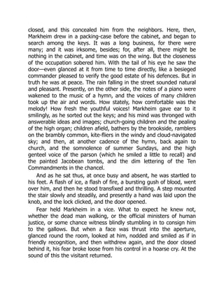 closed, and this concealed him from the neighbors. Here, then,
Markheim drew in a packing-case before the cabinet, and began to
search among the keys. It was a long business, for there were
many; and it was irksome, besides; for, after all, there might be
nothing in the cabinet, and time was on the wing. But the closeness
of the occupation sobered him. With the tail of his eye he saw the
door—even glanced at it from time to time directly, like a besieged
commander pleased to verify the good estate of his defences. But in
truth he was at peace. The rain falling in the street sounded natural
and pleasant. Presently, on the other side, the notes of a piano were
wakened to the music of a hymn, and the voices of many children
took up the air and words. How stately, how comfortable was the
melody! How fresh the youthful voices! Markheim gave ear to it
smilingly, as he sorted out the keys; and his mind was thronged with
answerable ideas and images; church-going children and the pealing
of the high organ; children afield, bathers by the brookside, ramblers
on the brambly common, kite-fliers in the windy and cloud-navigated
sky; and then, at another cadence of the hymn, back again to
church, and the somnolence of summer Sundays, and the high
genteel voice of the parson (which he smiled a little to recall) and
the painted Jacobean tombs, and the dim lettering of the Ten
Commandments in the chancel.
And as he sat thus, at once busy and absent, he was startled to
his feet. A flash of ice, a flash of fire, a bursting gush of blood, went
over him, and then he stood transfixed and thrilling. A step mounted
the stair slowly and steadily, and presently a hand was laid upon the
knob, and the lock clicked, and the door opened.
Fear held Markheim in a vice. What to expect he knew not,
whether the dead man walking, or the official ministers of human
justice, or some chance witness blindly stumbling in to consign him
to the gallows. But when a face was thrust into the aperture,
glanced round the room, looked at him, nodded and smiled as if in
friendly recognition, and then withdrew again, and the door closed
behind it, his fear broke loose from his control in a hoarse cry. At the
sound of this the visitant returned.
 