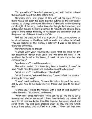 “Did you call me?” he asked, pleasantly, and with that he entered
the room and closed the door behind him.
Markheim stood and gazed at him with all his eyes. Perhaps
there was a film upon his sight, but the outlines of the new-comer
seemed to change and waver like those of the idols in the wavering
candle-light of the shop; and at times he thought he knew him; and
at times he thought he bore a likeness to himself; and always, like a
lump of living terror, there lay in his bosom the conviction that this
thing was not of the earth and not of God.
And yet the creature had a strange air of the commonplace, as
he stood looking on Markheim with a smile; and when he added:
“You are looking for the money, I believe?” it was in the tones of
every-day politeness.
Markheim made no answer.
“I should warn you,” resumed the other, “that the maid has left
her sweetheart earlier than usual and will soon be here. If Mr.
Markheim be found in this house, I need not describe to him the
consequences.”
“You know me?” cried the murderer.
The visitor smiled. “You have long been a favorite of mine,” he
said; “and I have long observed and often sought to help you.”
“What are you?” cried Markheim: “the devil?”
“What I may be,” returned the other, “cannot affect the service I
propose to render you.”
“It can,” cried Markheim; “it does! Be helped by you? No, never;
not by you! You do not know me yet; thank God, you do not know
me!”
“I know you,” replied the visitant, with a sort of kind severity or
rather firmness. “I know you to the soul.”
“Know me!” cried Markheim. “Who can do so? My life is but a
travesty and slander on myself. I have lived to belie my nature. All
men do; all men are better than this disguise that grows about and
stifles them. You see each dragged away by life, like one whom
bravos have seized and muffled in a cloak. If they had their own
 