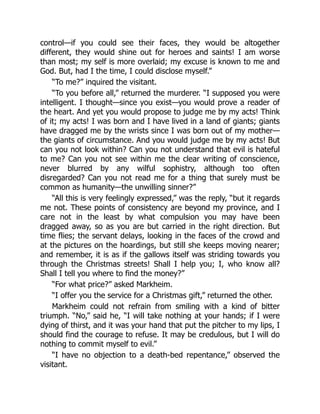 control—if you could see their faces, they would be altogether
different, they would shine out for heroes and saints! I am worse
than most; my self is more overlaid; my excuse is known to me and
God. But, had I the time, I could disclose myself.”
“To me?” inquired the visitant.
“To you before all,” returned the murderer. “I supposed you were
intelligent. I thought—since you exist—you would prove a reader of
the heart. And yet you would propose to judge me by my acts! Think
of it; my acts! I was born and I have lived in a land of giants; giants
have dragged me by the wrists since I was born out of my mother—
the giants of circumstance. And you would judge me by my acts! But
can you not look within? Can you not understand that evil is hateful
to me? Can you not see within me the clear writing of conscience,
never blurred by any wilful sophistry, although too often
disregarded? Can you not read me for a thing that surely must be
common as humanity—the unwilling sinner?”
“All this is very feelingly expressed,” was the reply, “but it regards
me not. These points of consistency are beyond my province, and I
care not in the least by what compulsion you may have been
dragged away, so as you are but carried in the right direction. But
time flies; the servant delays, looking in the faces of the crowd and
at the pictures on the hoardings, but still she keeps moving nearer;
and remember, it is as if the gallows itself was striding towards you
through the Christmas streets! Shall I help you; I, who know all?
Shall I tell you where to find the money?”
“For what price?” asked Markheim.
“I offer you the service for a Christmas gift,” returned the other.
Markheim could not refrain from smiling with a kind of bitter
triumph. “No,” said he, “I will take nothing at your hands; if I were
dying of thirst, and it was your hand that put the pitcher to my lips, I
should find the courage to refuse. It may be credulous, but I will do
nothing to commit myself to evil.”
“I have no objection to a death-bed repentance,” observed the
visitant.
 