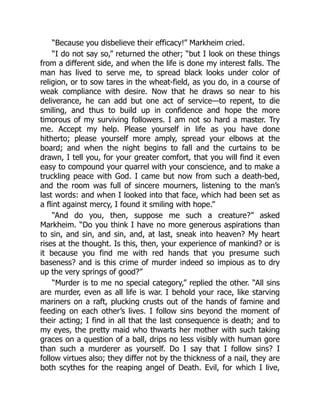 “Because you disbelieve their efficacy!” Markheim cried.
“I do not say so,” returned the other; “but I look on these things
from a different side, and when the life is done my interest falls. The
man has lived to serve me, to spread black looks under color of
religion, or to sow tares in the wheat-field, as you do, in a course of
weak compliance with desire. Now that he draws so near to his
deliverance, he can add but one act of service—to repent, to die
smiling, and thus to build up in confidence and hope the more
timorous of my surviving followers. I am not so hard a master. Try
me. Accept my help. Please yourself in life as you have done
hitherto; please yourself more amply, spread your elbows at the
board; and when the night begins to fall and the curtains to be
drawn, I tell you, for your greater comfort, that you will find it even
easy to compound your quarrel with your conscience, and to make a
truckling peace with God. I came but now from such a death-bed,
and the room was full of sincere mourners, listening to the man’s
last words: and when I looked into that face, which had been set as
a flint against mercy, I found it smiling with hope.”
“And do you, then, suppose me such a creature?” asked
Markheim. “Do you think I have no more generous aspirations than
to sin, and sin, and sin, and, at last, sneak into heaven? My heart
rises at the thought. Is this, then, your experience of mankind? or is
it because you find me with red hands that you presume such
baseness? and is this crime of murder indeed so impious as to dry
up the very springs of good?”
“Murder is to me no special category,” replied the other. “All sins
are murder, even as all life is war. I behold your race, like starving
mariners on a raft, plucking crusts out of the hands of famine and
feeding on each other’s lives. I follow sins beyond the moment of
their acting; I find in all that the last consequence is death; and to
my eyes, the pretty maid who thwarts her mother with such taking
graces on a question of a ball, drips no less visibly with human gore
than such a murderer as yourself. Do I say that I follow sins? I
follow virtues also; they differ not by the thickness of a nail, they are
both scythes for the reaping angel of Death. Evil, for which I live,
 
