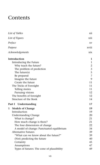 vii
Contents
List of Tables xii
List of Figures xiii
Preface xv
Purpose xviii
Acknowledgements xix
Introduction 1
Introducing the Future 1
Why teach the future? 2
The problem of prediction 3
The future(s) 5
Be prepared 7
Imagine the future 9
Create the future 11
The Tricks of Foresight 11
Telling stories 11
Pursuing visions 12
The benefits of foresight 12
Structure of the Book 14
Part I Understanding 17
1 Models of Change 19
Introduction 19
Understanding Change 20
What is change? 21
How much change is there? 21
The four dimensions of change 22
A model of change: Punctuated equilibrium 34
Alternative Futures 39
“What can we know about the future?” 39
(Not) predicting the future 40
Certainty 45
Assumptions 47
Types of futures: The cone of plausibility 49
 