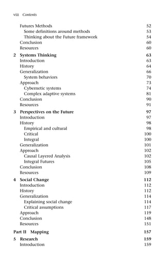 Futures Methods 52
Some definitions around methods 53
Thinking about the Future framework 54
Conclusion 60
Resources 60
2 Systems Thinking 63
Introduction 63
History 64
Generalization 66
System behaviors 70
Approach 73
Cybernetic systems 74
Complex adaptive systems 81
Conclusion 90
Resources 91
3 Perspectives on the Future 97
Introduction 97
History 98
Empirical and cultural 98
Critical 100
Integral 100
Generalization 101
Approach 102
Causal Layered Analysis 102
Integral Futures 105
Conclusion 108
Resources 109
4 Social Change 112
Introduction 112
History 112
Generalization 114
Explaining social change 114
Critical assumptions 117
Approach 119
Conclusion 148
Resources 151
Part II Mapping 157
5 Research 159
Introduction 159
viii Contents
 