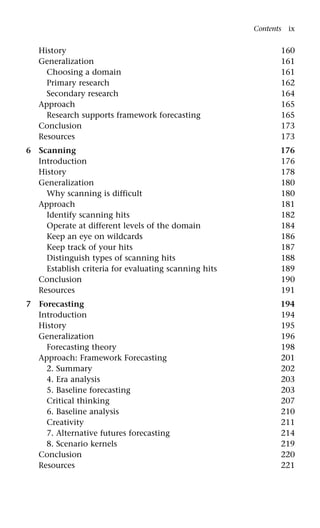 History 160
Generalization 161
Choosing a domain 161
Primary research 162
Secondary research 164
Approach 165
Research supports framework forecasting 165
Conclusion 173
Resources 173
6 Scanning 176
Introduction 176
History 178
Generalization 180
Why scanning is difficult 180
Approach 181
Identify scanning hits 182
Operate at different levels of the domain 184
Keep an eye on wildcards 186
Keep track of your hits 187
Distinguish types of scanning hits 188
Establish criteria for evaluating scanning hits 189
Conclusion 190
Resources 191
7 Forecasting 194
Introduction 194
History 195
Generalization 196
Forecasting theory 198
Approach: Framework Forecasting 201
2. Summary 202
4. Era analysis 203
5. Baseline forecasting 203
Critical thinking 207
6. Baseline analysis 210
Creativity 211
7. Alternative futures forecasting 214
8. Scenario kernels 219
Conclusion 220
Resources 221
Contents ix
 