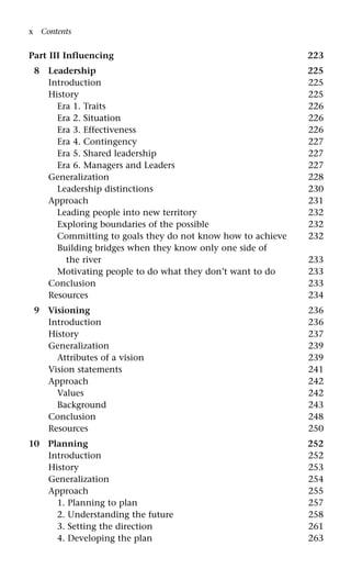 Part III Influencing 223
8 Leadership 225
Introduction 225
History 225
Era 1. Traits 226
Era 2. Situation 226
Era 3. Effectiveness 226
Era 4. Contingency 227
Era 5. Shared leadership 227
Era 6. Managers and Leaders 227
Generalization 228
Leadership distinctions 230
Approach 231
Leading people into new territory 232
Exploring boundaries of the possible 232
Committing to goals they do not know how to achieve 232
Building bridges when they know only one side of
the river 233
Motivating people to do what they don’t want to do 233
Conclusion 233
Resources 234
9 Visioning 236
Introduction 236
History 237
Generalization 239
Attributes of a vision 239
Vision statements 241
Approach 242
Values 242
Background 243
Conclusion 248
Resources 250
10 Planning 252
Introduction 252
History 253
Generalization 254
Approach 255
1. Planning to plan 257
2. Understanding the future 258
3. Setting the direction 261
4. Developing the plan 263
x Contents
 