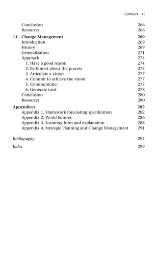 Conclusion 266
Resources 266
11 Change Management 269
Introduction 269
History 269
Generalization 271
Approach 274
1. Have a good reason 274
2. Be honest about the process 275
3. Articulate a vision 277
4. Commit to achieve the vision 277
5. Communicate! 277
6. Generate trust 278
Conclusion 280
Resources 280
Appendices 282
Appendix 1. Framework forecasting specification 282
Appendix 2. World Futures 286
Appendix 3. Scanning form and explanation 288
Appendix 4. Strategic Planning and Change Managemant 291
Bibliography 294
Index 299
Contents xi
 