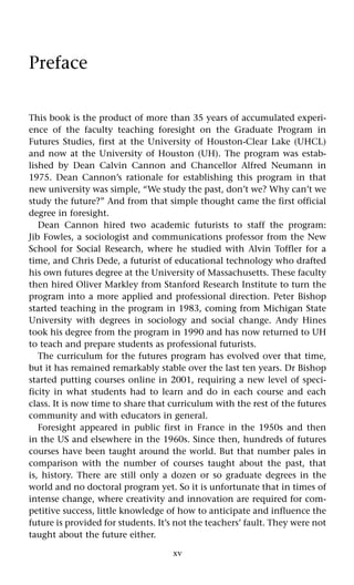xv
Preface
This book is the product of more than 35 years of accumulated experi-
ence of the faculty teaching foresight on the Graduate Program in
Futures Studies, first at the University of Houston-Clear Lake (UHCL)
and now at the University of Houston (UH). The program was estab-
lished by Dean Calvin Cannon and Chancellor Alfred Neumann in
1975. Dean Cannon’s rationale for establishing this program in that
new university was simple, “We study the past, don’t we? Why can’t we
study the future?” And from that simple thought came the first official
degree in foresight.
Dean Cannon hired two academic futurists to staff the program:
Jib Fowles, a sociologist and communications professor from the New
School for Social Research, where he studied with Alvin Toffler for a
time, and Chris Dede, a futurist of educational technology who drafted
his own futures degree at the University of Massachusetts. These faculty
then hired Oliver Markley from Stanford Research Institute to turn the
program into a more applied and professional direction. Peter Bishop
started teaching in the program in 1983, coming from Michigan State
University with degrees in sociology and social change. Andy Hines
took his degree from the program in 1990 and has now returned to UH
to teach and prepare students as professional futurists.
The curriculum for the futures program has evolved over that time,
but it has remained remarkably stable over the last ten years. Dr Bishop
started putting courses online in 2001, requiring a new level of speci-
ficity in what students had to learn and do in each course and each
class. It is now time to share that curriculum with the rest of the futures
community and with educators in general.
Foresight appeared in public first in France in the 1950s and then
in the US and elsewhere in the 1960s. Since then, hundreds of futures
courses have been taught around the world. But that number pales in
comparison with the number of courses taught about the past, that
is, history. There are still only a dozen or so graduate degrees in the
world and no doctoral program yet. So it is unfortunate that in times of
intense change, where creativity and innovation are required for com-
petitive success, little knowledge of how to anticipate and influence the
future is provided for students. It’s not the teachers’ fault. They were not
taught about the future either.
 