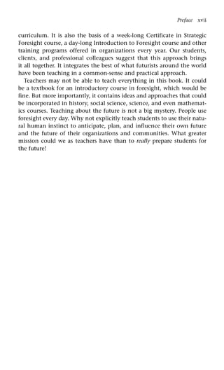 curriculum. It is also the basis of a week-long Certificate in Strategic
Foresight course, a day-long Introduction to Foresight course and other
training programs offered in organizations every year. Our students,
clients, and professional colleagues suggest that this approach brings
it all together. It integrates the best of what futurists around the world
have been teaching in a common-sense and practical approach.
Teachers may not be able to teach everything in this book. It could
be a textbook for an introductory course in foresight, which would be
fine. But more importantly, it contains ideas and approaches that could
be incorporated in history, social science, science, and even mathemat-
ics courses. Teaching about the future is not a big mystery. People use
foresight every day. Why not explicitly teach students to use their natu-
ral human instinct to anticipate, plan, and influence their own future
and the future of their organizations and communities. What greater
mission could we as teachers have than to really prepare students for
the future!
Preface xvii
 