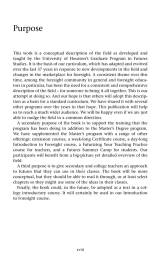 xviii
Purpose
This work is a conceptual description of the field as developed and
taught by the University of Houston’s Graduate Program in Futures
Studies. It is the basis of our curriculum, which has adapted and evolved
over the last 37 years in response to new developments in the field and
changes in the marketplace for foresight. A consistent theme over this
time, among the foresight community in general and foresight educa-
tors in particular, has been the need for a consistent and comprehensive
description of the field – for someone to bring it all together. This is our
attempt at doing so. And our hope is that others will adopt this descrip-
tion as a basis for a standard curriculum. We have shared it with several
other programs over the years in that hope. This publication will help
us to reach a much wider audience. We will be happy even if we are just
able to nudge the field in a common direction.
A secondary purpose of the book is to support the training that the
program has been doing in addition to the Master’s Degree program.
We have supplemented the Master’s program with a range of other
offerings: extension courses, a week-long Certificate course, a day-long
Introduction to Foresight course, a Futurizing Your Teaching Practice
course for teachers, and a Futures Summer Camp for students. Our
participants will benefit from a big-picture yet detailed overview of the
field.
A third purpose is to give secondary and college teachers an approach
to futures that they can use in their classes. The book will be more
conceptual, but they should be able to read it through, or at least select
chapters so they might use some of the ideas in their classes.
Finally, the book could, in the future, be adopted as a text in a col-
lege introductory course. It will certainly be used in our Introduction
to Foresight course.
 