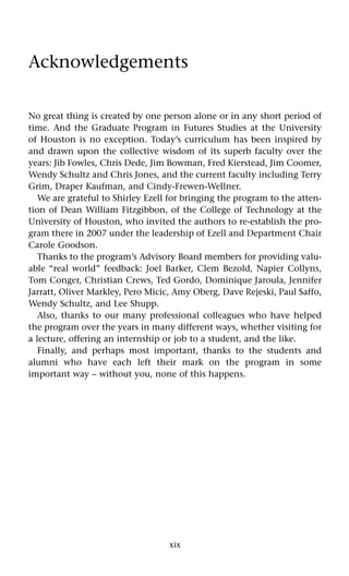 xix
Acknowledgements
No great thing is created by one person alone or in any short period of
time. And the Graduate Program in Futures Studies at the University
of Houston is no exception. Today’s curriculum has been inspired by
and drawn upon the collective wisdom of its superb faculty over the
years: Jib Fowles, Chris Dede, Jim Bowman, Fred Kierstead, Jim Coomer,
Wendy Schultz and Chris Jones, and the current faculty including Terry
Grim, Draper Kaufman, and Cindy-Frewen-Wellner.
We are grateful to Shirley Ezell for bringing the program to the atten-
tion of Dean William Fitzgibbon, of the College of Technology at the
University of Houston, who invited the authors to re-establish the pro-
gram there in 2007 under the leadership of Ezell and Department Chair
Carole Goodson.
Thanks to the program’s Advisory Board members for providing valu-
able “real world” feedback: Joel Barker, Clem Bezold, Napier Collyns,
Tom Conger, Christian Crews, Ted Gordo, Dominique Jaroula, Jennifer
Jarratt, Oliver Markley, Pero Micic, Amy Oberg, Dave Rejeski, Paul Saffo,
Wendy Schultz, and Lee Shupp.
Also, thanks to our many professional colleagues who have helped
the program over the years in many different ways, whether visiting for
a lecture, offering an internship or job to a student, and the like.
Finally, and perhaps most important, thanks to the students and
alumni who have each left their mark on the program in some
important way – without you, none of this happens.
 