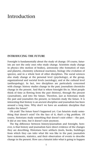 1
Introduction
INTRODUCING THE FUTURE
Foresight is fundamentally about the study of change. Of course, futur-
ists are not the only ones who study change. Scientists study change
in physics (the motion of bodies), astronomy (the formation of stars
and planets), chemistry (chemical reactions), biology (the evolution of
species), and in a whole host of other disciplines. The social sciences
also study change at the personal level (psychology), at the group,
organizational and societal levels (sociology), and at the cultural level
(anthropology). In fact, two disciplines are particularly concerned
with change: history studies change in the past; journalism chronicles
change in the present. And that is where foresight fits in. Most people
think of time as flowing from the past (history), through the present
(journalism), and into the future. Therefore, just as historians study
the past and journalists the present, so futurists study the future. It is
interesting that history is an ancient discipline and journalism has been
around a long time. Why don’t we have an academic discipline that
studies the future?
Oh yeah! The future hasn’t happened yet. Can futurists study some-
thing that doesn’t exist? On the face of it, that’s a big problem. Of
course, historians study something that doesn’t exist either – the past.
It did at one time, but it doesn’t exist anymore.
The big difference between history/journalism and foresight, how-
ever, is that history and journalism have direct evidence of the changes
they are describing. Historians have artifacts (tools, books, buildings)
from which they can infer what life was like in the past; journalists
have statements, statistics, and their observation of events to describe
change in the present. How can a futurist infer what is going to happen
 