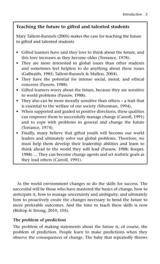 Introduction 3
As the world environment changes so do the skills for success. The
successful will be those who have mastered the basics of change, how to
anticipate it, how to manage uncertainty and ambiguity, and ultimately
how to proactively create the changes necessary to bend the future to
more preferable outcomes. And the time to teach these skills is now
(Bishop & Strong, 2010, 105).
The problem of prediction
The problem of making statements about the future is, of course, the
problem of prediction. People learn to make predictions when they
observe the consequences of change. The baby that repeatedly throws
Teaching the future to gifted and talented students
Mary Tallent-Runnels (2005) makes the case for teaching the future
to gifted and talented students
Gifted learners have said they love to think about the future, and
this love increases as they become older (Torrance, 1978).
They are more interested in global issues than other students
and sometimes feel helpless to do anything about these issues
(Galbraith, 1985; Tallent-Runnels & Mullen, 2004).
They have the potential for intense social, moral, and ethical
concerns (Passow, 1988).
Gifted learners worry about the future, because they are sensitive
to world problems (Passow, 1988).
They also can be more morally sensitive than others – a trait that
is essential to the welfare of our society (Silverman, 1994).
When supported and guided in positive directions, these qualities
can empower them to successfully manage change (Carroll, 1991)
and to cope with problems in general and change the future
(Torrance, 1974).
Finally, many believe that gifted youth will become our world
leaders and ultimately solve our global problems. Therefore, we
must help them develop their leadership abilities and learn to
think ahead to the world they will lead (Passow, 1988; Roeper,
1988) … They can become change agents and set realistic goals as
they lead others (Carroll, 1991).
•
•
•
•
•
•
•
 
