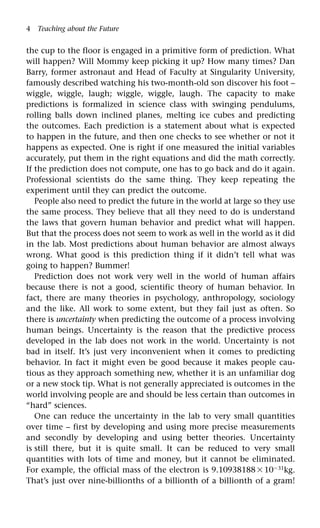 4 Teaching about the Future
the cup to the floor is engaged in a primitive form of prediction. What
will happen? Will Mommy keep picking it up? How many times? Dan
Barry, former astronaut and Head of Faculty at Singularity University,
famously described watching his two-month-old son discover his foot –
wiggle, wiggle, laugh; wiggle, wiggle, laugh. The capacity to make
predictions is formalized in science class with swinging pendulums,
rolling balls down inclined planes, melting ice cubes and predicting
the outcomes. Each prediction is a statement about what is expected
to happen in the future, and then one checks to see whether or not it
happens as expected. One is right if one measured the initial variables
accurately, put them in the right equations and did the math correctly.
If the prediction does not compute, one has to go back and do it again.
Professional scientists do the same thing. They keep repeating the
experiment until they can predict the outcome.
People also need to predict the future in the world at large so they use
the same process. They believe that all they need to do is understand
the laws that govern human behavior and predict what will happen.
But that the process does not seem to work as well in the world as it did
in the lab. Most predictions about human behavior are almost always
wrong. What good is this prediction thing if it didn’t tell what was
going to happen? Bummer!
Prediction does not work very well in the world of human affairs
because there is not a good, scientific theory of human behavior. In
fact, there are many theories in psychology, anthropology, sociology
and the like. All work to some extent, but they fail just as often. So
there is uncertainty when predicting the outcome of a process involving
human beings. Uncertainty is the reason that the predictive process
developed in the lab does not work in the world. Uncertainty is not
bad in itself. It’s just very inconvenient when it comes to predicting
behavior. In fact it might even be good because it makes people cau-
tious as they approach something new, whether it is an unfamiliar dog
or a new stock tip. What is not generally appreciated is outcomes in the
world involving people are and should be less certain than outcomes in
“hard” sciences.
One can reduce the uncertainty in the lab to very small quantities
over time – first by developing and using more precise measurements
and secondly by developing and using better theories. Uncertainty
is still there, but it is quite small. It can be reduced to very small
quantities with lots of time and money, but it cannot be eliminated.
For example, the official mass of the electron is 9.109381881031
kg.
That’s just over nine-billionths of a billionth of a billionth of a gram!
 