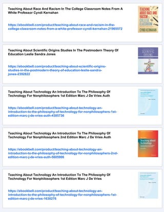 Teaching About Race And Racism In The College Classroom Notes From A
White Professor Cyndi Kernahan
https://ebookbell.com/product/teaching-about-race-and-racism-in-the-
college-classroom-notes-from-a-white-professor-cyndi-kernahan-21965572
Teaching About Scientific Origins Studies In The Postmodern Theory Of
Education Leslie Sandra Jones
https://ebookbell.com/product/teaching-about-scientific-origins-
studies-in-the-postmodern-theory-of-education-leslie-sandra-
jones-2392822
Teaching About Technology An Introduction To The Philosophy Of
Technology For Nonphilosophers 1st Edition Marc J De Vries Auth
https://ebookbell.com/product/teaching-about-technology-an-
introduction-to-the-philosophy-of-technology-for-nonphilosophers-1st-
edition-marc-j-de-vries-auth-4385736
Teaching About Technology An Introduction To The Philosophy Of
Technology For Nonphilosophers 2nd Edition Marc J De Vries Auth
https://ebookbell.com/product/teaching-about-technology-an-
introduction-to-the-philosophy-of-technology-for-nonphilosophers-2nd-
edition-marc-j-de-vries-auth-5605906
Teaching About Technology An Introduction To The Philosophy Of
Technology For Nonphilosophers 1st Edition Marc J De Vries
https://ebookbell.com/product/teaching-about-technology-an-
introduction-to-the-philosophy-of-technology-for-nonphilosophers-1st-
edition-marc-j-de-vries-1630276
 