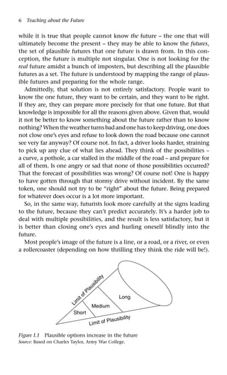 6 Teaching about the Future
while it is true that people cannot know the future – the one that will
ultimately become the present – they may be able to know the futures,
the set of plausible futures that one future is drawn from. In this con-
ception, the future is multiple not singular. One is not looking for the
real future amidst a bunch of imposters, but describing all the plausible
futures as a set. The future is understood by mapping the range of plaus-
ible futures and preparing for the whole range.
Admittedly, that solution is not entirely satisfactory. People want to
know the one future, they want to be certain, and they want to be right.
If they are, they can prepare more precisely for that one future. But that
knowledge is impossible for all the reasons given above. Given that, would
it not be better to know something about the future rather than to know
nothing? When the weather turns bad and one has to keep driving, one does
not close one’s eyes and refuse to look down the road because one cannot
see very far anyway? Of course not. In fact, a driver looks harder, straining
to pick up any clue of what lies ahead. They think of the possibilities –
a curve, a pothole, a car stalled in the middle of the road – and prepare for
all of them. Is one angry or sad that none of those possibilities occurred?
That the forecast of possibilities was wrong? Of course not! One is happy
to have gotten through that stormy drive without incident. By the same
token, one should not try to be “right” about the future. Being prepared
for whatever does occur is a lot more important.
So, in the same way, futurists look more carefully at the signs leading
to the future, because they can’t predict accurately. It’s a harder job to
deal with multiple possibilities, and the result is less satisfactory, but it
is better than closing one’s eyes and hurling oneself blindly into the
future.
Most people’s image of the future is a line, or a road, or a river, or even
a rollercoaster (depending on how thrilling they think the ride will be!).
Figure I.1 Plausible options increase in the future
Source: Based on Charles Taylor, Army War College.
Limit of Plausibility
Lim
it of Plausibility
Long
Medium
Short
 
