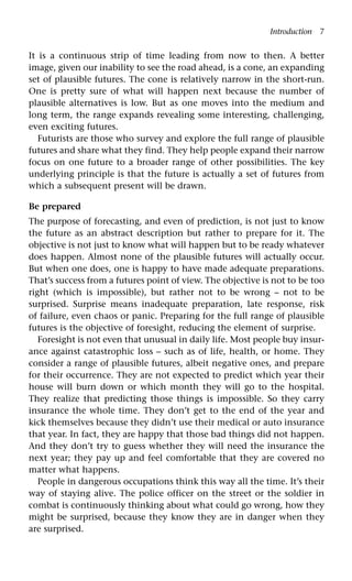 Introduction 7
It is a continuous strip of time leading from now to then. A better
image, given our inability to see the road ahead, is a cone, an expanding
set of plausible futures. The cone is relatively narrow in the short-run.
One is pretty sure of what will happen next because the number of
plausible alternatives is low. But as one moves into the medium and
long term, the range expands revealing some interesting, challenging,
even exciting futures.
Futurists are those who survey and explore the full range of plausible
futures and share what they find. They help people expand their narrow
focus on one future to a broader range of other possibilities. The key
underlying principle is that the future is actually a set of futures from
which a subsequent present will be drawn.
Be prepared
The purpose of forecasting, and even of prediction, is not just to know
the future as an abstract description but rather to prepare for it. The
objective is not just to know what will happen but to be ready whatever
does happen. Almost none of the plausible futures will actually occur.
But when one does, one is happy to have made adequate preparations.
That’s success from a futures point of view. The objective is not to be too
right (which is impossible), but rather not to be wrong – not to be
surprised. Surprise means inadequate preparation, late response, risk
of failure, even chaos or panic. Preparing for the full range of plausible
futures is the objective of foresight, reducing the element of surprise.
Foresight is not even that unusual in daily life. Most people buy insur-
ance against catastrophic loss – such as of life, health, or home. They
consider a range of plausible futures, albeit negative ones, and prepare
for their occurrence. They are not expected to predict which year their
house will burn down or which month they will go to the hospital.
They realize that predicting those things is impossible. So they carry
insurance the whole time. They don’t get to the end of the year and
kick themselves because they didn’t use their medical or auto insurance
that year. In fact, they are happy that those bad things did not happen.
And they don’t try to guess whether they will need the insurance the
next year; they pay up and feel comfortable that they are covered no
matter what happens.
People in dangerous occupations think this way all the time. It’s their
way of staying alive. The police officer on the street or the soldier in
combat is continuously thinking about what could go wrong, how they
might be surprised, because they know they are in danger when they
are surprised.
 