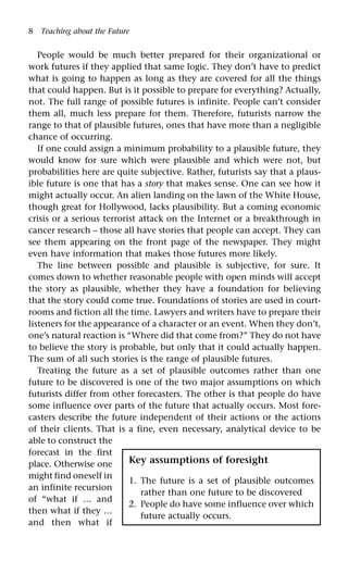 8 Teaching about the Future
People would be much better prepared for their organizational or
work futures if they applied that same logic. They don’t have to predict
what is going to happen as long as they are covered for all the things
that could happen. But is it possible to prepare for everything? Actually,
not. The full range of possible futures is infinite. People can’t consider
them all, much less prepare for them. Therefore, futurists narrow the
range to that of plausible futures, ones that have more than a negligible
chance of occurring.
If one could assign a minimum probability to a plausible future, they
would know for sure which were plausible and which were not, but
probabilities here are quite subjective. Rather, futurists say that a plaus-
ible future is one that has a story that makes sense. One can see how it
might actually occur. An alien landing on the lawn of the White House,
though great for Hollywood, lacks plausibility. But a coming economic
crisis or a serious terrorist attack on the Internet or a breakthrough in
cancer research – those all have stories that people can accept. They can
see them appearing on the front page of the newspaper. They might
even have information that makes those futures more likely.
The line between possible and plausible is subjective, for sure. It
comes down to whether reasonable people with open minds will accept
the story as plausible, whether they have a foundation for believing
that the story could come true. Foundations of stories are used in court-
rooms and fiction all the time. Lawyers and writers have to prepare their
listeners for the appearance of a character or an event. When they don’t,
one’s natural reaction is “Where did that come from?” They do not have
to believe the story is probable, but only that it could actually happen.
The sum of all such stories is the range of plausible futures.
Treating the future as a set of plausible outcomes rather than one
future to be discovered is one of the two major assumptions on which
futurists differ from other forecasters. The other is that people do have
some influence over parts of the future that actually occurs. Most fore-
casters describe the future independent of their actions or the actions
of their clients. That is a fine, even necessary, analytical device to be
able to construct the
forecast in the first
place. Otherwise one
might find oneself in
an infinite recursion
of “what if … and
then what if they …
and then what if
Key assumptions of foresight
1. The future is a set of plausible outcomes
rather than one future to be discovered
2. People do have some influence over which
future actually occurs.
 