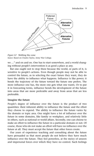 Introduction 9
we …” and on and on. One has to start somewhere, and a world chang-
ing without people’s intervention is as good a place as any.
But one ought not to stop there because the world, or parts of it, is
sensitive to people’s actions. Even though people may not be able to
control the future, as in selecting the exact future they want, they do
have the ability to influence what happens. Influence is like power; it
bends the trajectory of the future toward the future one prefers. The
more influence one has, the more one gets what one wants. Or to put
it in forecasting terms, influence bends the development of the future
into areas that are more preferable and away from areas that are less
preferable.
Imagine the future
People’s degree of influence over the future is the product of two
quantities: their inherent ability to influence the future and the effort
they choose to expend. The ability to influence the future varies by
the domain or topic area. One might have a lot of influence over the
future in some domains, like family or workplace, and relatively little
in others, such as national or world affairs. Secondly, one can choose to
make an effort to influence the future in a particular domain or not. Of
course, those who do not make an effort will have no influence over the
future at all. They must accept the future that other forces create.
Our years of experience teaching and consulting about the future
have persuaded us that most people do not believe they have much
influence over the future. They feel powerless, at the mercy of unseen
and impersonal forces over which they have no control. Such feelings
Figure I.2 Shifting the cone
Source: Based on Charles Taylor, Army War College.
Limit of Plausibility
L
i
m
i
t
o
f
P
l
a
u
s
i
b
i
l
i
t
y
Alternative
Futures
Alternative
Futures
Preferred
Future
 