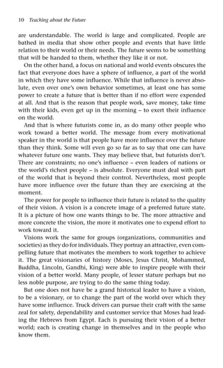 10 Teaching about the Future
are understandable. The world is large and complicated. People are
bathed in media that show other people and events that have little
relation to their world or their needs. The future seems to be something
that will be handed to them, whether they like it or not.
On the other hand, a focus on national and world events obscures the
fact that everyone does have a sphere of influence, a part of the world
in which they have some influence. While that influence is never abso-
lute, even over one’s own behavior sometimes, at least one has some
power to create a future that is better than if no effort were expended
at all. And that is the reason that people work, save money, take time
with their kids, even get up in the morning – to exert their influence
on the world.
And that is where futurists come in, as do many other people who
work toward a better world. The message from every motivational
speaker in the world is that people have more influence over the future
than they think. Some will even go so far as to say that one can have
whatever future one wants. They may believe that, but futurists don’t.
There are constraints; no one’s influence – even leaders of nations or
the world’s richest people – is absolute. Everyone must deal with part
of the world that is beyond their control. Nevertheless, most people
have more influence over the future than they are exercising at the
moment.
The power for people to influence their future is related to the quality
of their vision. A vision is a concrete image of a preferred future state.
It is a picture of how one wants things to be. The more attractive and
more concrete the vision, the more it motivates one to expend effort to
work toward it.
Visions work the same for groups (organizations, communities and
societies) as they do for individuals. They portray an attractive, even com-
pelling future that motivates the members to work together to achieve
it. The great visionaries of history (Moses, Jesus Christ, Mohammed,
Buddha, Lincoln, Gandhi, King) were able to inspire people with their
vision of a better world. Many people, of lesser stature perhaps but no
less noble purpose, are trying to do the same thing today.
But one does not have be a grand historical leader to have a vision,
to be a visionary, or to change the part of the world over which they
have some influence. Truck drivers can pursue their craft with the same
zeal for safety, dependability and customer service that Moses had lead-
ing the Hebrews from Egypt. Each is pursuing their vision of a better
world; each is creating change in themselves and in the people who
know them.
 