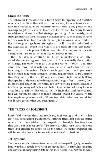 Introduction 11
Create the future
The follow-on to vision is the effort it takes to organize and mobilize
resources to achieve that vision. In some cases, those actions seem to
leap into existence. More ordinary mortals must plan, persuade and
scavenge to get the resources to achieve their vision. Preparing to work
to achieve a vision is called strategic planning. Unfortunately, most
strategic planning isn’t strategic; it is incremental, such as some per cent
increase over time. True strategic planning is transformational. It identi-
fies the long-term goals and strategies that will move the individual or
the organization toward their vision. It also kicks off near-term initiat-
ives that start to implement those strategies. The purpose is to create
a long-term transformation that creates a better future.
The final step in creating that future is implementation, often
called change management because it is fundamentally the creation
of change. The objective is to change the world. In order to do that
effectively, most individuals and organizations usually have to begin
by changing themselves. Their strategic goals and the implementa-
tion of their long-term strategies usually require them to be different
than they were in the past. Change management is first of all building
the capacity to change and to bring about change – first in oneself, then
in others and finally in the world. It is a wrenching process because it
involves uprooting old beliefs and habits in order to make way for new
attitudes and abilities. But without it, the individual and the organiza-
tion will simply be unable to move forward toward the vision. As the
famous philosopher once said, “If you keep doin’ what you been doin’,
you’ll keep gettin’ what you been gettin’.”
THE TRICKS OF FORESIGHT
Every field – accounting, law, medicine, engineering, and so on – has
its tricks. Experienced practitioners learn the tricks and produce better
results than those without their experience. Foresight has two tricks
that stand out as most useful. The extent to which one practices those
tricks and encourages others to do the same, the better prepared one
will be and the more the future will match one’s aspirations.
Telling stories
Storiesareanancientformofcommunication.Story-tellingmightevenbe
hard-wiredintopeople’sevolutionarymechanism.Thestoryhasmeaning
and carries a message using details that may not be true. Novels, movies,
 