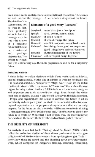 12 Teaching about the Future
even some music contain stories about fictional characters. The events
are not true, but the message is. A scenario is a story about the future.
The details of the
scenario may not
be true; in fact,
they probably
are not. But the
message may be
true – the essence
of a plausible
futurethatshould
be considered
and perhaps
prepared for. The
extent to which
one tells stories every day, the more prepared one will be for a surprising
future.
Pursuing visions
A vision is the story of an ideal state which, if one works hard and is lucky,
one just might achieve. It’s this side of a dream or wish; it’s not magic. But
it is bold and ambitious. “Could we?” “Might we?” Those are the initial
reactions to visions. When the answer is “Yes we can,” that’s when the race
begins. Pursuing a vision is what a full life is about – it motivates, energizes
and empowers one to do extraordinary things. Even though the vision
itself may be elusive, chasing it sets one off strongly in the right direction.
People and organizations not afraid to consider the future in all its
uncertainty and complexity and not afraid to pursue a vision that is almost
beyond expectation are the people and organizations that are not only
prepared for the future but also those who will be a major force in shaping
it. Management guru Peter Drucker once said, “The best way to predict the
future is to create it.” While that is not entirely true, the more influence
one exerts on the future, the better the odds of having a better future.
THE BENEFITS OF FORESIGHT
An analysis of our last book, Thinking about the Future (2007), which
culled the collective wisdom of three dozen professional futurists glo-
bally, identified 316 benefit statements from applying foresight. Table I.1
shows how these are sorted into the Thinking about the Future frame-
work, which comprises six categories: framing, scanning, forecasting,
Elements of a good story [scenario]
Storybook more than just a description
Specific facts, events, names, dates
Plausible it could happen
Relevant it would change the future
Dramatic conflict, suspense, unresolved issues
Balanced bad things have good consequences
good things have bad consequences
Personal putting individual in the future
Integrated cohesive; plot hangs together
 