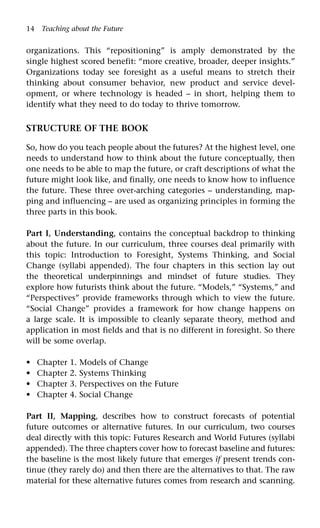 14 Teaching about the Future
organizations. This “repositioning” is amply demonstrated by the
single highest scored benefit: “more creative, broader, deeper insights.”
Organizations today see foresight as a useful means to stretch their
thinking about consumer behavior, new product and service devel-
opment, or where technology is headed – in short, helping them to
identify what they need to do today to thrive tomorrow.
STRUCTURE OF THE BOOK
So, how do you teach people about the futures? At the highest level, one
needs to understand how to think about the future conceptually, then
one needs to be able to map the future, or craft descriptions of what the
future might look like, and finally, one needs to know how to influence
the future. These three over-arching categories – understanding, map-
ping and influencing – are used as organizing principles in forming the
three parts in this book.
Part I, Understanding, contains the conceptual backdrop to thinking
about the future. In our curriculum, three courses deal primarily with
this topic: Introduction to Foresight, Systems Thinking, and Social
Change (syllabi appended). The four chapters in this section lay out
the theoretical underpinnings and mindset of future studies. They
explore how futurists think about the future. “Models,” “Systems,” and
“Perspectives” provide frameworks through which to view the future.
“Social Change” provides a framework for how change happens on
a large scale. It is impossible to cleanly separate theory, method and
application in most fields and that is no different in foresight. So there
will be some overlap.
Chapter 1. Models of Change
Chapter 2. Systems Thinking
Chapter 3. Perspectives on the Future
Chapter 4. Social Change
Part II, Mapping, describes how to construct forecasts of potential
future outcomes or alternative futures. In our curriculum, two courses
deal directly with this topic: Futures Research and World Futures (syllabi
appended). The three chapters cover how to forecast baseline and futures:
the baseline is the most likely future that emerges if present trends con-
tinue (they rarely do) and then there are the alternatives to that. The raw
material for these alternative futures comes from research and scanning.
•
•
•
•
 