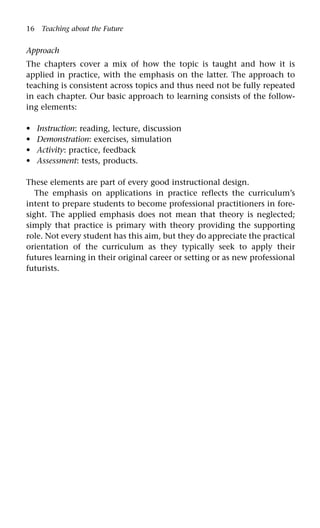 16 Teaching about the Future
Approach
The chapters cover a mix of how the topic is taught and how it is
applied in practice, with the emphasis on the latter. The approach to
teaching is consistent across topics and thus need not be fully repeated
in each chapter. Our basic approach to learning consists of the follow-
ing elements:
Instruction: reading, lecture, discussion
Demonstration: exercises, simulation
Activity: practice, feedback
Assessment: tests, products.
These elements are part of every good instructional design.
The emphasis on applications in practice reflects the curriculum’s
intent to prepare students to become professional practitioners in fore-
sight. The applied emphasis does not mean that theory is neglected;
simply that practice is primary with theory providing the supporting
role. Not every student has this aim, but they do appreciate the practical
orientation of the curriculum as they typically seek to apply their
futures learning in their original career or setting or as new professional
futurists.
•
•
•
•
 