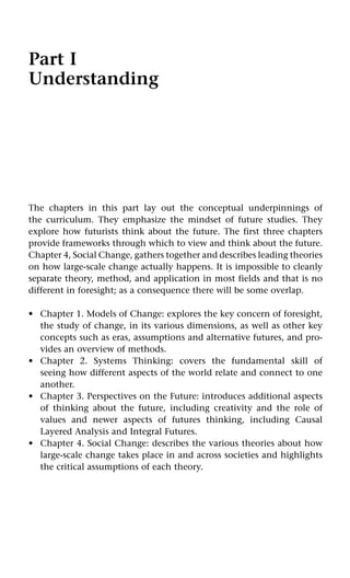 Part I
Understanding
The chapters in this part lay out the conceptual underpinnings of
the curriculum. They emphasize the mindset of future studies. They
explore how futurists think about the future. The first three chapters
provide frameworks through which to view and think about the future.
Chapter 4, Social Change, gathers together and describes leading theories
on how large-scale change actually happens. It is impossible to cleanly
separate theory, method, and application in most fields and that is no
different in foresight; as a consequence there will be some overlap.
Chapter 1. Models of Change: explores the key concern of foresight,
the study of change, in its various dimensions, as well as other key
concepts such as eras, assumptions and alternative futures, and pro-
vides an overview of methods.
Chapter 2. Systems Thinking: covers the fundamental skill of
seeing how different aspects of the world relate and connect to one
another.
Chapter 3. Perspectives on the Future: introduces additional aspects
of thinking about the future, including creativity and the role of
values and newer aspects of futures thinking, including Causal
Layered Analysis and Integral Futures.
Chapter 4. Social Change: describes the various theories about how
large-scale change takes place in and across societies and highlights
the critical assumptions of each theory.
•
•
•
•
 