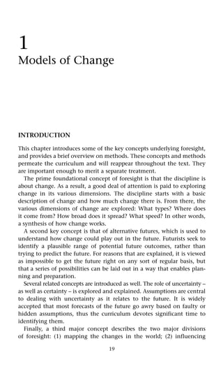 19
1
Models of Change
INTRODUCTION
This chapter introduces some of the key concepts underlying foresight,
and provides a brief overview on methods. These concepts and methods
permeate the curriculum and will reappear throughout the text. They
are important enough to merit a separate treatment.
The prime foundational concept of foresight is that the discipline is
about change. As a result, a good deal of attention is paid to exploring
change in its various dimensions. The discipline starts with a basic
description of change and how much change there is. From there, the
various dimensions of change are explored: What types? Where does
it come from? How broad does it spread? What speed? In other words,
a synthesis of how change works.
A second key concept is that of alternative futures, which is used to
understand how change could play out in the future. Futurists seek to
identify a plausible range of potential future outcomes, rather than
trying to predict the future. For reasons that are explained, it is viewed
as impossible to get the future right on any sort of regular basis, but
that a series of possibilities can be laid out in a way that enables plan-
ning and preparation.
Several related concepts are introduced as well. The role of uncertainty –
as well as certainty – is explored and explained. Assumptions are central
to dealing with uncertainty as it relates to the future. It is widely
accepted that most forecasts of the future go awry based on faulty or
hidden assumptions, thus the curriculum devotes significant time to
identifying them.
Finally, a third major concept describes the two major divisions
of foresight: (1) mapping the changes in the world; (2) influencing
 