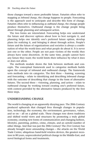 20 Teaching about the Future
those changes toward a more preferable future. Futurists often refer to
mapping as inbound change, the change happens to people. Forecasting
is the approach used to anticipate and describe this form of change.
Futurists often refer to influencing as outbound change, the change people
produce themselves. Outbound change is the change people bring
about through planning and subsequent action.
The two forms are interrelated. Forecasting helps one understand
the future and discover options about how to best navigate it, and
planning helps one identify one’s preferred future option, develop
plans for realizing it, and bringing it about through action. People’s
future and the future of organizations and societies is always a combi-
nation of what the world does and what people do about it. It is never
just one or the other. People are not pure victims of the world; they
always have some discretion. At the same time, people cannot have
any future they want; the world limits their influence by what it does
or does not allow.
The methods module shows the link between methods and con-
cepts. The conceptual framework used to categorize methods builds
upon the concept of inbound and outbound change. The framework
sorts methods into six categories. The first three – framing, scanning
and forecasting – relate to identifying and describing inbound change
with the outcome of describing that change in the form of alternative
futures. The second three – visioning, planning, and action – relate to
outbound change by working toward creating one’s preferred future,
with context provided by the alternative futures produced by the first
three steps.
UNDERSTANDING CHANGE
The world is changing at an apparently dizzying pace. The 20th Century
produced upheavals that changed lives through changes in popula-
tion, technology, the economy, the environment, governance, values,
and so on – all on a global scale. These changes tore down traditions
and shifted world views and structures by promoting a truly global
economy, creating new forms of communication and changing fashion,
lifestyles, parenting, politics, crime, climate, and an untold number of
other things. And that was just the 20th Century! The 21st Century has
already brought more astounding changes – the attacks on the World
Trade Center, ubiquitous hand-held wireless devices, the greatest reces-
sion in 80 years, unprecedented political change in the Middle-East, and
novel biological forms and treatments.
 
