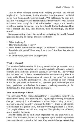 Models of Change 21
Each of these changes comes with weighty practical and ethical
implications. For instance, British scientists have just created artificial
sperm from human embryonic stem cells. Will babies now be born arti-
ficially? Will long-deceased fathers fertilize their widows? Will science
make men unnecessary? Faced with this level of change, it is no wonder
people are asking themselves how they should deal with change. How
will it impact their life, their business, their relationships, and their
future?
So understanding change is crucial for navigating the world. Several
questions relating to change are explored below:
What is change?
How much change is there?
What are the dimensions of change? (Where does it come from? How
broad does it spread? How long does it take? And how fast does it
occur?)
In other words, how does change work?
What is change?
The Merriam-Webster online dictionary says that change means to make
different in some particular way; to make radically different; to trans-
form; to give a different position, course, or direction to. The very fact
that the word can be found in seconds without even opening a book or
going to the library is an example of change in our time. The printed
dictionary (1604), the printing press (1450 in Europe), or even writing
in the first place (4th millennium BC) represent profound changes over
longer periods of time. Each of these events is a change according to the
dictionary, but they differ in timing and scope.
How much change is there?
The expression “X has changed everything” is tossed about rather freely,
but is it ever really true? Probably not. Big changes do bring noticeable
change: Losing a job or a loved one, a serious injury, being promoted,
moving to another country, winning the lottery – these are all signifi-
cant changes in a person’s life, but not everything changes as a result.
The people affected are still who they are. Though they are different,
much remains the same.
And the same can be said about organizations and even whole so-
cieties.Newpresidents,forinstance,canproduceprofoundchangeintheir
governments and countries, but even they cannot change everything.
•
•
•
•
 