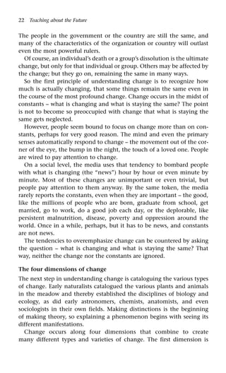 22 Teaching about the Future
The people in the government or the country are still the same, and
many of the characteristics of the organization or country will outlast
even the most powerful rulers.
Of course, an individual’s death or a group’s dissolution is the ultimate
change, but only for that individual or group. Others may be affected by
the change; but they go on, remaining the same in many ways.
So the first principle of understanding change is to recognize how
much is actually changing, that some things remain the same even in
the course of the most profound change. Change occurs in the midst of
constants – what is changing and what is staying the same? The point
is not to become so preoccupied with change that what is staying the
same gets neglected.
However, people seem bound to focus on change more than on con-
stants, perhaps for very good reason. The mind and even the primary
senses automatically respond to change – the movement out of the cor-
ner of the eye, the bump in the night, the touch of a loved one. People
are wired to pay attention to change.
On a social level, the media uses that tendency to bombard people
with what is changing (the “news”) hour by hour or even minute by
minute. Most of these changes are unimportant or even trivial, but
people pay attention to them anyway. By the same token, the media
rarely reports the constants, even when they are important – the good,
like the millions of people who are born, graduate from school, get
married, go to work, do a good job each day, or the deplorable, like
persistent malnutrition, disease, poverty and oppression around the
world. Once in a while, perhaps, but it has to be news, and constants
are not news.
The tendencies to overemphasize change can be countered by asking
the question – what is changing and what is staying the same? That
way, neither the change nor the constants are ignored.
The four dimensions of change
The next step in understanding change is cataloguing the various types
of change. Early naturalists catalogued the various plants and animals
in the meadow and thereby established the disciplines of biology and
ecology, as did early astronomers, chemists, anatomists, and even
sociologists in their own fields. Making distinctions is the beginning
of making theory, so explaining a phenomenon begins with seeing its
different manifestations.
Change occurs along four dimensions that combine to create
many different types and varieties of change. The first dimension is
 