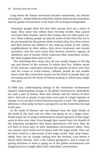 24 Teaching about the Future
Long before the futures movement became mainstream, the famous
sociologist C. Wright Mills described the relation between the immediate
and the global environment in his book The Sociological Imagination.
Nowadays people often feel that their private lives are a series of
traps. They sense that within their everyday worlds, they cannot
overcome their troubles, and in this feeling, they are often quite cor-
rect. What ordinary people are directly aware of and what they try to
do are bounded by the private orbits in which they live; their visions
and their powers are limited to the close-up scenes of job, family,
neighborhood; in other milieu, they move vicariously and remain
spectators. And the more aware they become, however vaguely, of
ambitions and of threats which transcend their immediate locales,
the more trapped they seem to feel….
The well-being they enjoy, they do not usually impute to the big
ups and downs of the societies in which they live. Seldom aware
of the intricate connection between the patterns of their own lives
and the course of world history, ordinary people do not usually
know what this connection means for the kinds of people they are
becoming and for the kinds of history-making in which they might
take part.
As Mills says, understanding change in the immediate environment
requires understanding change in the global environment. Individuals
are each a part of history, their own history and the history of their
times. And just as people in past times were part of a larger tapestry of
change, so we are part of that historical tapestry as well. The significant
difference is that today we have a perspective on the world that few had
in the past.
In the study of history, one can abstract from the daily details of
the world at the time and see what was going on in a larger sense.
People today are no longer condemned to remain ignorant of that larger
sense in their own time. Even though they cannot have the benefit of
the long-term perspective that future generations will have, they do
not have to focus only on their immediate environment either. They
can connect their world and its future with the larger world. They can
see their world as a microcosm of the larger world. And, most impor-
tantly, they can see change coming over the horizon, even before it
affects them directly. That is the futures perspective, and it comes by
paying attention to what is going on in the global environment and
imagining how it might affect their immediate environment.
 