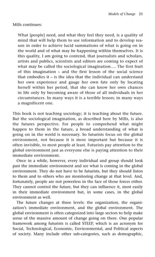 Models of Change 25
Mills continues:
What [people] need, and what they feel they need, is a quality of
mind that will help them to use information and to develop rea-
son in order to achieve lucid summations of what is going on in
the world and of what may be happening within themselves. It is
this quality, I am going to contend, that journalists and scholars,
artists and publics, scientists and editors are coming to expect of
what may be called the sociological imagination…. The first fruit
of this imagination – and the first lesson of the social science
that embodies it – is the idea that the individual can understand
her own experience and gauge her own fate only by locating
herself within her period, that she can know her own chances
in life only by becoming aware of those of all individuals in her
circumstances. In many ways it is a terrible lesson; in many ways
a magnificent one.
This book is not teaching sociology; it is teaching about the future.
But the sociological imagination, as described here by Mills, is also
the futures perspective. For people to comprehend what might
happen to them in the future, a broad understanding of what is
going on in the world is necessary. So futurists focus on the global
environment, not because it is more important but because it is
often invisible, to most people at least. Futurists pay attention to the
global environment just as everyone else is paying attention to their
immediate environment.
Once in a while, however, every individual and group should look
past the immediate environment and see what is coming in the global
environment. They do not have to be futurists, but they should listen
to them and to others who are monitoring change at that level. And,
fortunately, people are not powerless in the face of those forces either.
They cannot control the future, but they can influence it, most easily
in their immediate environment but, in some cases, in the global
environment as well.
The future changes at three levels: the organization, the organi-
zation’s immediate environment, and the global environment. The
global environment is often categorized into large sectors to help make
sense of the massive amount of change going on there. One popular
framework among futurists is called STEEP, which is an acronym for
Social, Technological, Economic, Environmental, and Political aspects
of society. Many include other sub-categories, such as demographic,
 