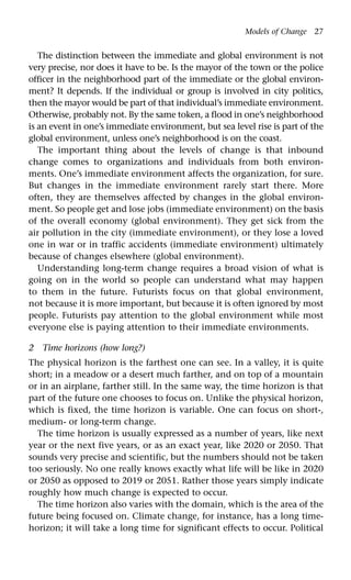 Models of Change 27
The distinction between the immediate and global environment is not
very precise, nor does it have to be. Is the mayor of the town or the police
officer in the neighborhood part of the immediate or the global environ-
ment? It depends. If the individual or group is involved in city politics,
then the mayor would be part of that individual’s immediate environment.
Otherwise, probably not. By the same token, a flood in one’s neighborhood
is an event in one’s immediate environment, but sea level rise is part of the
global environment, unless one’s neighborhood is on the coast.
The important thing about the levels of change is that inbound
change comes to organizations and individuals from both environ-
ments. One’s immediate environment affects the organization, for sure.
But changes in the immediate environment rarely start there. More
often, they are themselves affected by changes in the global environ-
ment. So people get and lose jobs (immediate environment) on the basis
of the overall economy (global environment). They get sick from the
air pollution in the city (immediate environment), or they lose a loved
one in war or in traffic accidents (immediate environment) ultimately
because of changes elsewhere (global environment).
Understanding long-term change requires a broad vision of what is
going on in the world so people can understand what may happen
to them in the future. Futurists focus on that global environment,
not because it is more important, but because it is often ignored by most
people. Futurists pay attention to the global environment while most
everyone else is paying attention to their immediate environments.
2 Time horizons (how long?)
The physical horizon is the farthest one can see. In a valley, it is quite
short; in a meadow or a desert much farther, and on top of a mountain
or in an airplane, farther still. In the same way, the time horizon is that
part of the future one chooses to focus on. Unlike the physical horizon,
which is fixed, the time horizon is variable. One can focus on short-,
medium- or long-term change.
The time horizon is usually expressed as a number of years, like next
year or the next five years, or as an exact year, like 2020 or 2050. That
sounds very precise and scientific, but the numbers should not be taken
too seriously. No one really knows exactly what life will be like in 2020
or 2050 as opposed to 2019 or 2051. Rather those years simply indicate
roughly how much change is expected to occur.
The time horizon also varies with the domain, which is the area of the
future being focused on. Climate change, for instance, has a long time-
horizon; it will take a long time for significant effects to occur. Political
 