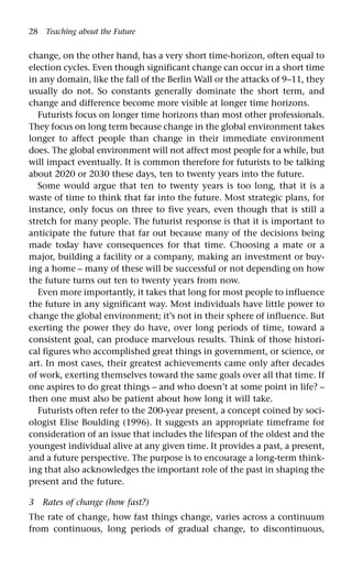 28 Teaching about the Future
change, on the other hand, has a very short time-horizon, often equal to
election cycles. Even though significant change can occur in a short time
in any domain, like the fall of the Berlin Wall or the attacks of 9–11, they
usually do not. So constants generally dominate the short term, and
change and difference become more visible at longer time horizons.
Futurists focus on longer time horizons than most other professionals.
They focus on long term because change in the global environment takes
longer to affect people than change in their immediate environment
does. The global environment will not affect most people for a while, but
will impact eventually. It is common therefore for futurists to be talking
about 2020 or 2030 these days, ten to twenty years into the future.
Some would argue that ten to twenty years is too long, that it is a
waste of time to think that far into the future. Most strategic plans, for
instance, only focus on three to five years, even though that is still a
stretch for many people. The futurist response is that it is important to
anticipate the future that far out because many of the decisions being
made today have consequences for that time. Choosing a mate or a
major, building a facility or a company, making an investment or buy-
ing a home – many of these will be successful or not depending on how
the future turns out ten to twenty years from now.
Even more importantly, it takes that long for most people to influence
the future in any significant way. Most individuals have little power to
change the global environment; it’s not in their sphere of influence. But
exerting the power they do have, over long periods of time, toward a
consistent goal, can produce marvelous results. Think of those histori-
cal figures who accomplished great things in government, or science, or
art. In most cases, their greatest achievements came only after decades
of work, exerting themselves toward the same goals over all that time. If
one aspires to do great things – and who doesn’t at some point in life? –
then one must also be patient about how long it will take.
Futurists often refer to the 200-year present, a concept coined by soci-
ologist Elise Boulding (1996). It suggests an appropriate timeframe for
consideration of an issue that includes the lifespan of the oldest and the
youngest individual alive at any given time. It provides a past, a present,
and a future perspective. The purpose is to encourage a long-term think-
ing that also acknowledges the important role of the past in shaping the
present and the future.
3 Rates of change (how fast?)
The rate of change, how fast things change, varies across a continuum
from continuous, long periods of gradual change, to discontinuous,
 