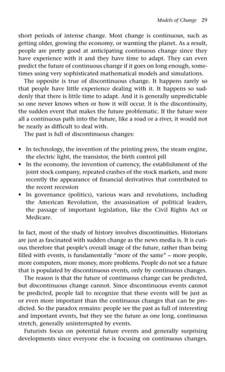 Models of Change 29
short periods of intense change. Most change is continuous, such as
getting older, growing the economy, or warming the planet. As a result,
people are pretty good at anticipating continuous change since they
have experience with it and they have time to adapt. They can even
predict the future of continuous change if it goes on long enough, some-
times using very sophisticated mathematical models and simulations.
The opposite is true of discontinuous change. It happens rarely so
that people have little experience dealing with it. It happens so sud-
denly that there is little time to adapt. And it is generally unpredictable
so one never knows when or how it will occur. It is the discontinuity,
the sudden event that makes the future problematic. If the future were
all a continuous path into the future, like a road or a river, it would not
be nearly as difficult to deal with.
The past is full of discontinuous changes:
In technology, the invention of the printing press, the steam engine,
the electric light, the transistor, the birth control pill
In the economy, the invention of currency, the establishment of the
joint stock company, repeated crashes of the stock markets, and more
recently the appearance of financial derivatives that contributed to
the recent recession
In governance (politics), various wars and revolutions, including
the American Revolution, the assassination of political leaders,
the passage of important legislation, like the Civil Rights Act or
Medicare.
In fact, most of the study of history involves discontinuities. Historians
are just as fascinated with sudden change as the news media is. It is curi-
ous therefore that people’s overall image of the future, rather than being
filled with events, is fundamentally “more of the same” – more people,
more computers, more money, more problems. People do not see a future
that is populated by discontinuous events, only by continuous changes.
The reason is that the future of continuous change can be predicted,
but discontinuous change cannot. Since discontinuous events cannot
be predicted, people fail to recognize that these events will be just as
or even more important than the continuous changes that can be pre-
dicted. So the paradox remains: people see the past as full of interesting
and important events, but they see the future as one long, continuous
stretch, generally uninterrupted by events.
Futurists focus on potential future events and generally surprising
developments since everyone else is focusing on continuous changes.
•
•
•
 