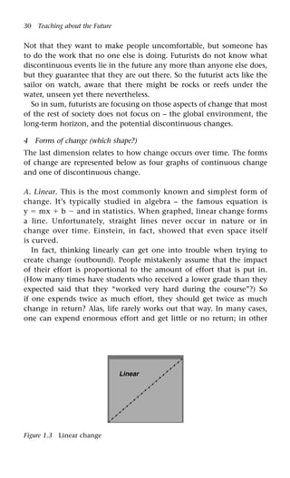 30 Teaching about the Future
Not that they want to make people uncomfortable, but someone has
to do the work that no one else is doing. Futurists do not know what
discontinuous events lie in the future any more than anyone else does,
but they guarantee that they are out there. So the futurist acts like the
sailor on watch, aware that there might be rocks or reefs under the
water, unseen yet there nevertheless.
So in sum, futurists are focusing on those aspects of change that most
of the rest of society does not focus on – the global environment, the
long-term horizon, and the potential discontinuous changes.
4 Forms of change (which shape?)
The last dimension relates to how change occurs over time. The forms
of change are represented below as four graphs of continuous change
and one of discontinuous change.
A. Linear. This is the most commonly known and simplest form of
change. It’s typically studied in algebra – the famous equation is
y  mx  b  and in statistics. When graphed, linear change forms
a line. Unfortunately, straight lines never occur in nature or in
change over time. Einstein, in fact, showed that even space itself
is curved.
In fact, thinking linearly can get one into trouble when trying to
create change (outbound). People mistakenly assume that the impact
of their effort is proportional to the amount of effort that is put in.
(How many times have students who received a lower grade than they
expected said that they “worked very hard during the course”?) So
if one expends twice as much effort, they should get twice as much
change in return? Alas, life rarely works out that way. In many cases,
one can expend enormous effort and get little or no return; in other
Linear
Figure 1.3 Linear change
 