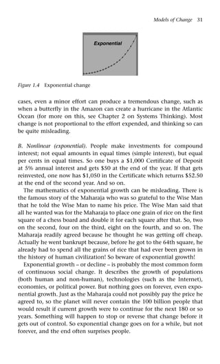 Models of Change 31
Exponential
Figure 1.4 Exponential change
cases, even a minor effort can produce a tremendous change, such as
when a butterfly in the Amazon can create a hurricane in the Atlantic
Ocean (for more on this, see Chapter 2 on Systems Thinking). Most
change is not proportional to the effort expended, and thinking so can
be quite misleading.
B. Nonlinear (exponential). People make investments for compound
interest; not equal amounts in equal times (simple interest), but equal
per cents in equal times. So one buys a $1,000 Certificate of Deposit
at 5% annual interest and gets $50 at the end of the year. If that gets
reinvested, one now has $1,050 in the Certificate which returns $52.50
at the end of the second year. And so on.
The mathematics of exponential growth can be misleading. There is
the famous story of the Maharaja who was so grateful to the Wise Man
that he told the Wise Man to name his price. The Wise Man said that
all he wanted was for the Maharaja to place one grain of rice on the first
square of a chess board and double it for each square after that. So, two
on the second, four on the third, eight on the fourth, and so on. The
Maharaja readily agreed because he thought he was getting off cheap.
Actually he went bankrupt because, before he got to the 64th square, he
already had to spend all the grains of rice that had ever been grown in
the history of human civilization! So beware of exponential growth!
Exponential growth – or decline – is probably the most common form
of continuous social change. It describes the growth of populations
(both human and non-human), technologies (such as the Internet),
economies, or political power. But nothing goes on forever, even expo-
nential growth. Just as the Maharaja could not possibly pay the price he
agreed to, so the planet will never contain the 100 billion people that
would result if current growth were to continue for the next 180 or so
years. Something will happen to stop or reverse that change before it
gets out of control. So exponential change goes on for a while, but not
forever, and the end often surprises people.
 