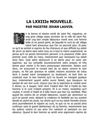 LA LXXIIIe NOUVELLE.
PAR MAISTRE JEHAN LAUVIN.
n la bonne et doulce conté de saint Pol, naguères, en
ung gros village assez prochain de la ville de saint Pol,
avoit ung bon simple laboureur marié avec une femme
belle et en grand point, de laquelle le curé du dit village
estoit tant amoureux que l'on ne pourroit plus. Et pour
ce qu'il se sentoit si esprins du feu d'amours et que difficile luy estoit
de servir sa dame sans estre sceu ou à tout le mains suspicionné, se
pensa qu'il ne povoit bonnement parvenir à la joissance d'elle sans
premier avoir celle du mary, mesmement que necessaire luy estoit
ainsi faire. Cest advis descouvrit à sa dame pour en avoir son
oppinion, qui luy conseilla souverainement estre propice et très
bonne pour mener à fin leurs amoureuses intencions. Nostre curé
donc, en ensuyvant le conseil tant de sa dame comme le sien
propre, se fist par gracieux et subtilz moyens accoincte de celuy
dont il vouloit estre compaignon ou lieutenant, et tant bien se
conduisit avec le bon homme qu'il ne buvoit ne mangoit quelque
jour, meismement quand aultre euvre faisoit, que tousjours ne
parlast de son bon curé; chacun jour de la sepmaine le vouloit avoir
à disner, ou à souper; bref riens n'estoit bien fait à l'ostel du bon
homme si le curé n'estoit present. Et à ce moien, toutesfoiz qu'il
vouloit, il venoit à l'ostel et à telle heure que bon luy sembloit. Mais
quand les voisins de ce simple laboureur, voyant par adventure ce
qu'il ne povoit veoir, obstant la credence et faebleté qui luy avoient
bandé et caché les yeulx, luy dirent qu'il ne luy estoit honeste d'avoir
ainsi journellement le repaire du curé, et que ce ne se povoit ainsi
continuer sans le grand deshonneur de sa femme, mesmement que
les aultres voisins et ses amis l'en notoient et parloient en son
absence. Quand le bon homme se sentit ainsi aigrement reprins de
 