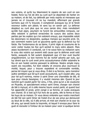 ses voisins, et qu'ilz luy blasmoient le repaire de son curé en son
hostel, force luy fut de dire au curé qu'il se deportast de hanter en
sa maison; et de fait, luy defendit par motz exprès et menasses que
jamais ne s'i trouvast s'il ne luy mandoit, affermant par grands
sermens que s'il l'y trouvoit, il compteroit avecques luy et le feroit
receveur oultre son plaisir, et sans luy en savoir gré. La defense
despleut au curé plus que ne vous saroie dire; mais nonobstant
qu'elle fust aigre, pourtant ne furent les amourettes rompues, car
elles estoient si parfond enracinées ès cueurs des autres deux
parties par les exploiz qui s'en estoient ensuyz, que impossible estoit
les desrompre ne desjoindre, quelque menace qui sourdre prist. Or,
oez comment nostre curé se gouverna après que la defence luy fut
faicte. Par l'ordonnance de sa dame, il print règle et coustume de la
venir visiter toutes les foiz qu'il sentoit le mary estre absent. Mais
assez lourdement s'i conduisit, car il ne sceut faire sa visitacion sans
le sceu des voisins qui avoient esté cause que la defense avoit esté
faicte, ausquelx le fait autant desplaisoit que s'il leur eust touché
singulièrement. Le bon homme fut de rechef adverty par eulx, qui
luy dirent que le curé avoit prins accoustumance d'aller estaindre le
feu en son hostel comme paravant la defense. Nostre simple mary,
oyant ces nouvelles, fut bien esbahy et encores plus courroucé la
moitié, lequel, pour y trouver expedient et convenable remède,
pensa tel moyen que je vous diray. Il dist à sa femme, sans monstrer
aultre semblant que tel qu'il avoit accoustumé, qu'il vouloit aller, ung
jour tel qu'il nomma, mener à saint Omer une charrettée de blé, et
que pour mieulx besoigner, il y vouloit mesmes aler. Quand le jour
nommé qu'il vouloit partir fut venu, il fist, ainsi qu'on a de coustume
en Picardie, et specialement entour saint Omer, charger son chariot
de blé à mynuyt, et à celle mesme heure voulut partir, et quand tout
fut appareillé et prest, print congé à sa femme, et vuida avecques
son chariot. Et si tost qu'il fut hors de sa porte, elle la ferma et tous
les huys de sa maison. Or vous devez entendre que nostre marchant
de blé fist son saint Omer de l'ostel d'un de ses amys qui demouroit
au bout de la ville, où il alla arriver, et mist son chariot en la cour du
dit amy, qui savoit toute la traynnée, et lequel il envoya pour faire le
guet et escouter à l'entour de sa maison pour veoir si quelque larron
 