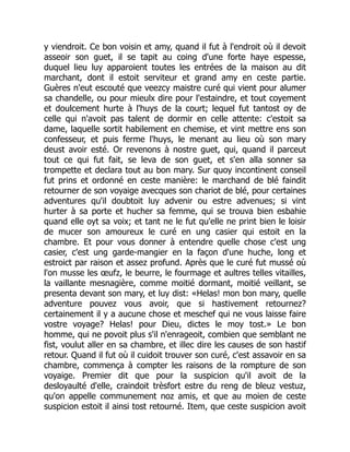 y viendroit. Ce bon voisin et amy, quand il fut à l'endroit où il devoit
asseoir son guet, il se tapit au coing d'une forte haye espesse,
duquel lieu luy apparoient toutes les entrées de la maison au dit
marchant, dont il estoit serviteur et grand amy en ceste partie.
Guères n'eut escouté que veezcy maistre curé qui vient pour alumer
sa chandelle, ou pour mieulx dire pour l'estaindre, et tout coyement
et doulcement hurte à l'huys de la court; lequel fut tantost oy de
celle qui n'avoit pas talent de dormir en celle attente: c'estoit sa
dame, laquelle sortit habilement en chemise, et vint mettre ens son
confesseur, et puis ferme l'huys, le menant au lieu où son mary
deust avoir esté. Or revenons à nostre guet, qui, quand il parceut
tout ce qui fut fait, se leva de son guet, et s'en alla sonner sa
trompette et declara tout au bon mary. Sur quoy incontinent conseil
fut prins et ordonné en ceste manière: le marchand de blé faindit
retourner de son voyaige avecques son chariot de blé, pour certaines
adventures qu'il doubtoit luy advenir ou estre advenues; si vint
hurter à sa porte et hucher sa femme, qui se trouva bien esbahie
quand elle oyt sa voix; et tant ne le fut qu'elle ne print bien le loisir
de mucer son amoureux le curé en ung casier qui estoit en la
chambre. Et pour vous donner à entendre quelle chose c'est ung
casier, c'est ung garde-mangier en la façon d'une huche, long et
estroict par raison et assez profund. Après que le curé fut mussé où
l'on musse les œufz, le beurre, le fourmage et aultres telles vitailles,
la vaillante mesnagière, comme moitié dormant, moitié veillant, se
presenta devant son mary, et luy dist: «Helas! mon bon mary, quelle
adventure pouvez vous avoir, que si hastivement retournez?
certainement il y a aucune chose et meschef qui ne vous laisse faire
vostre voyage? Helas! pour Dieu, dictes le moy tost.» Le bon
homme, qui ne povoit plus s'il n'enrageoit, combien que semblant ne
fist, voulut aller en sa chambre, et illec dire les causes de son hastif
retour. Quand il fut où il cuidoit trouver son curé, c'est assavoir en sa
chambre, commença à compter les raisons de la rompture de son
voyaige. Premier dit que pour la suspicion qu'il avoit de la
desloyaulté d'elle, craindoit trèsfort estre du reng de bleuz vestuz,
qu'on appelle communement noz amis, et que au moien de ceste
suspicion estoit il ainsi tost retourné. Item, que ceste suspicion avoit
 
