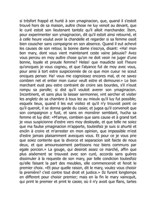 si trèsfort frappé et hurté à son ymaginacion, que, quand il s'estoit
trouvé hors de sa maison, aultre chose ne luy venoit au devant, que
le curé estoit son lieutenant tantdiz qu'il alloit marchander. Item,
pour experimenter son ymaginacion, dit qu'il estoit ainsi retourné, et
à celle heure voulut avoir la chandelle et regarder si sa femme osoit
bien couscher sans compaignie en son absence. Quand il eut achevé
les causes de son retour, la bonne dame s'escrya, disant: «Ha! mon
bon mary, dont vous vient maintenant ceste vaine jalousie? Avez
vous perceu en moy aultre chose qu'on ne doit veoir ne juger d'une
bonne, loyale et preude femme? Helas! que maudicte soit l'heure
qu'oncques je vous cogneu, et que l'alyance fut de moy avec vous,
pour ainsi à tort estre suspicionnée de ce que mon cueur ne sceut
oncques penser. Ha! vous me cognoissez encores mal, et ne savez
combien net et entier mon cueur veult estre et demourer.» Le bon
marchant eust peu estre contraint de croire ses bourdes, s'il n'eust
rompu sa parolle; si dist qu'il vouloit averer son ymaginacion.
Incontinent, et sans plus la laisser sermonner, vint sercher et visiter
les angletz de sa chambre à tous lez au mieulx qu'il luy fut possible;
esquelx lieux, quand il les eut visitez et qu'il n'y trouvoit point ce
qu'il queroit, il se donna garde du casier, et jugea qu'il convenoit que
son compaignon y fust, et sans en monstrer semblant, hucha sa
femme et luy dist: «M'amye, combien que sans cause et à grand tort
je vous suspicionne d'estre vers moy desloyale, et que telle ne soiez
que ma faulse ymaginacion m'apporte, toutesfoiz je suis si ahurté et
enclin à croire et m'arrester en mon opinion, que impossible m'est
d'estre jamais plaisamment avecques vous. Et pour ce je vous prie
que soiez contente que la divorce et separacion soit faicte de nous
deux, et que amoureusement partissons noz biens communs par
egale porcion.» La gouge, qui desiroit assez ce marché, affin que
plus aiséement se trouvast avec son curé, accorda sans guères
dissimuler à la requeste de son mary, par telle condicion toutesfoiz
qu'elle faisant la part des meubles, elle commenceroit et feroit le
premier choix. «Et pour quelle raison, dit le mary, voulez vous choisir
la première? c'est contre tout droit et justice.» Ilz furent longtemps
en different pour choisir premier; mais en la fin le mary vaincquit,
qui print le premier et print le casier, où il n'y avoit que flans, tartes
 