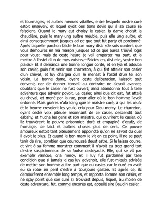 et fourmages, et aultres menues vitailles, entre lesquelx nostre curé
estoit ensevely, et lequel oyoit ces bons devis qui à sa cause se
faisoient. Quand le mary eut choisy le casier, la dame choisit la
chaudière, puis le mary ung aultre meuble, puis elle ung aultre, et
ainsi consequemment jusques ad ce que tout fut party et porcionné.
Après laquelle parchon faicte le bon mary dist: «Je suis content que
vous demourez en ma maison jusques ad ce que aurez trouvé logis
pour vous; mais de ceste heure je veil emporter ma part, et la
mectre à l'ostel d'un de mes voisins.—Faictes en, dist elle, vostre bon
plaisir.» Et il demanda une bonne longue corde, et en lya et adouba
son casier, puis fist venir son charreton, à qui fist atteler son casier
d'un cheval, et luy chargea qu'il le menast à l'ostel d'un tel son
voisin. La bonne dame, oyant ceste deliberacion, laissoit tout
convenir, car de donner conseil au contraire ne s'osoit avancer,
doubtant que le casier ne fust ouvert; ainsi abandonna tout à telle
adventure que advenir povoit. Le casier, ainsi que dit est, fut attelé
au cheval, et mené par la rue, pour aller où le bon homme l'avoit
ordonné. Mais guères n'ala loing que le maistre curé, à qui les œufz
et le beurre crevoient les yeulx, cria pour Dieu mercy. Le charreton,
oyant ceste voix piteuse resonnant de ce casier, descendit tout
esbahy, et hucha les gens et son maistre, qui ouvrirent le casier, où
ilz trouvèrent le pouvre prisonnier, doré et empapiné d'œufz, de
fromaige, de laict et aultres choses plus de cent. Ce pouvre
amoureux estoit tant piteusement appoincté qu'on ne savoit du quel
il avoit le plus. Et quand le bon mary le vit en ce point, il ne se peut
tenir de rire, combien que courroussé deust estre. Si le laissa courre,
et vint à sa femme monstrer comment il n'avoit eu trop grand tort
d'estre suspicionneux de sa faulse desloyauté. Elle, qui se vit par
exemple vaincue, cria mercy, et il luy fut pardonné par telle
condicion que si jamais le cas luy advenoit, elle fust mieulx advisée
de mettre son homme aultre part que ou casier, car le curé en avoit
eu sa robe en peril d'estre à tousjours gastée. Et après ce, ilz
demourèrent ensemble long temps, et rapporta l'omme son casier, et
ne sçay point que son curé s'i trouvast depuis, lequel, au moien de
ceste adventure, fut, comme encores est, appellé sire Baudin casier.
 