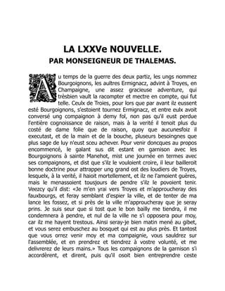 LA LXXVe NOUVELLE.
PAR MONSEIGNEUR DE THALEMAS.
u temps de la guerre des deux partiz, les ungs nommez
Bourgoignons, les aultres Ermignacz, advint à Troyes, en
Champaigne, une assez gracieuse adventure, qui
trèsbien vault la racompter et mectre en compte, qui fut
telle. Ceulx de Troies, pour lors que par avant ilz eussent
esté Bourgoignons, s'estoient tournez Ermignacz, et entre eulx avoit
conversé ung compaignon à demy fol, non pas qu'il eust perdue
l'entière cognoissance de raison, mais à la verité il tenoit plus du
costé de dame folie que de raison, quoy que aucunesfoiz il
executast, et de la main et de la bouche, pluseurs besoingnes que
plus sage de luy n'eust sceu achever. Pour venir doncques au propos
encommencé, le galant sus dit estant en garnison avec les
Bourgoignons à sainte Manehot, mist une journée en termes avec
ses compaignons, et dist que s'ilz le vouloient croire, il leur bailleroit
bonne doctrine pour attrapper ung grand ost des loudiers de Troyes,
lesquelx, à la verité, il haioit mortellement, et ilz ne l'amoient guères,
mais le menassoient tousjours de pendre s'ilz le povoient tenir.
Veezcy qu'il dist: «Je m'en yrai vers Troyes et m'approucheray des
fauxbourgs, et feray semblant d'espier la ville, et de tenter de ma
lance les fossez, et si près de la ville m'approucheray que je seray
prins. Je suis seur que si tost que le bon bailly me tiendra, il me
condemnera à pendre, et nul de la ville ne s'i opposera pour moy,
car ilz me hayent trestous. Ainsi seray-je bien matin mené au gibet,
et vous serez embuschez au bosquet qui est au plus près. Et tantost
que vous orrez venir moy et ma compaignie, vous sauldrez sur
l'assemblée, et en prendrez et tiendrez à vostre volunté, et me
delivrerez de leurs mains.» Tous les compaignons de la garnison s'i
accordèrent, et dirent, puis qu'il osoit bien entreprendre ceste
 